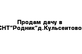 Продам дачу в СНТ“Родник“д.Кульсеитово